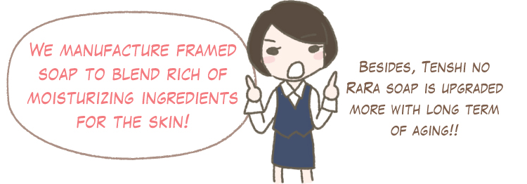We manufacture framed soap to blend rich of moisturizing ingredients for the skin! Besides, Tenshi no RaRa soap is upgraded more with long term of aging!!