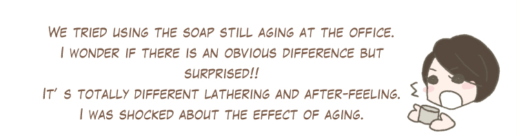 We tried using the soap still aging at the office. I wonder if there is an obvious difference but surprised!! It’s totally different lathering and after-feeling. I was shocked about the effect of aging.
