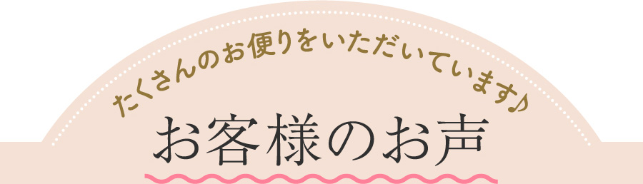 たくさんのお便りをいただいています♪ お客様のお声