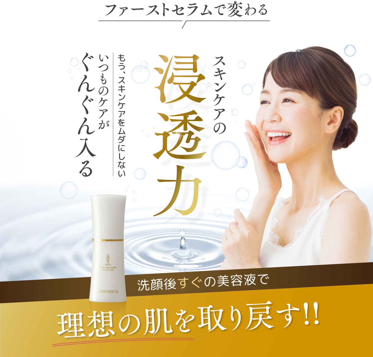 ファーストセラムで変わる スキンケアの浸透力 もう、スキンケアをムダにしない いつものケアがぐんぐん入る 洗顔後すぐの美容液で理想の肌を取り戻す!!