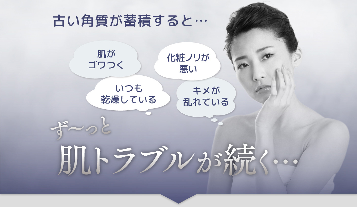 古い角質が蓄積すると… 「肌がゴワつく」「化粧ノリが悪い」「いつも乾燥している」「キメが乱れている」 ず〜っと肌トラブルが続く…