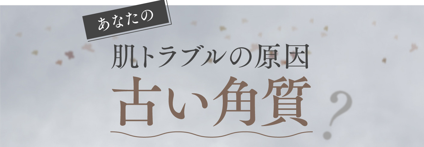 あなたの肌トラブルの原因 古い角質