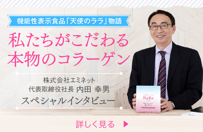 機能性表示食品「天使のララ」物語 私たちがこだわる本物のコラーゲン 株式会社エミネット代表取締役社長 内田 幸男 スペシャルインタビュー 詳しく見る