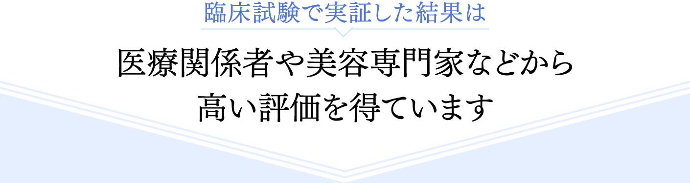 臨床試験で実証した結果は 医療関係者や美容専門家などから高い評価を得ています