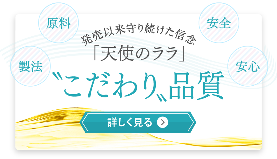 原料 製法 安全 安心 発売以来守り続けた信念 「天使のララ」 〝こだわり〟品質 詳しく見る
