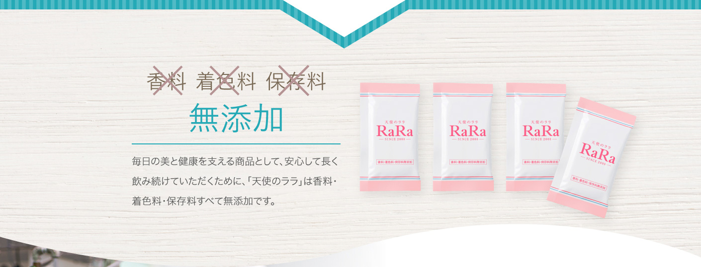 香料 保存料 着色料 無添加 毎日の美と健康を支える商品として、安心して長く飲み続けていただくために、「天使のララ」は香料・着色料・保存料すべて無添加です。