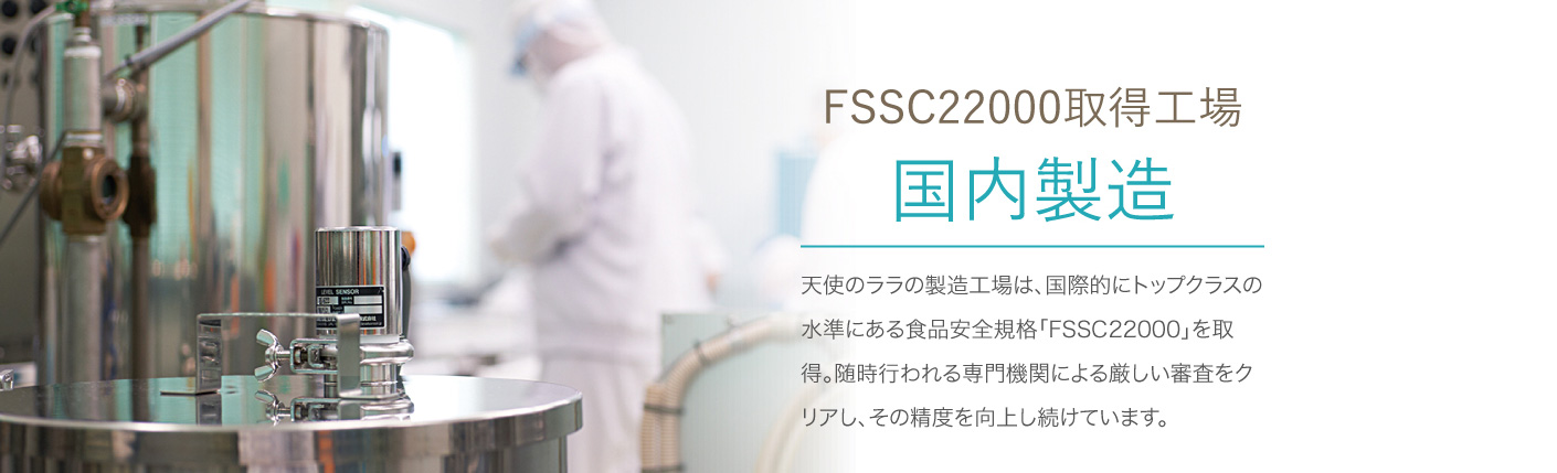 FSSC22000 取得工場 国内製造 天使のララの製造工場は、国際的にトップクラスの水準にある食品安全規格「FSSC22000」を取得。随時行われる専門機関による厳しい審査をクリアし、その精度を向上し続けています。