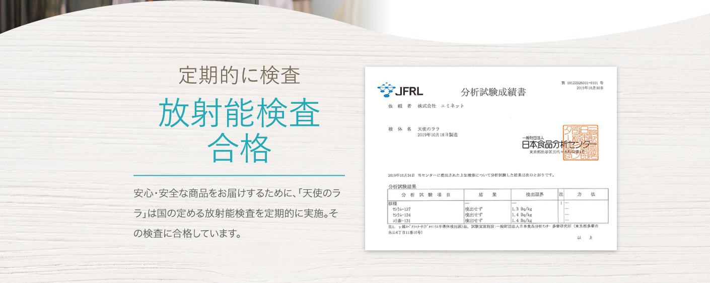 定期的に検査 放射能検査合格 安心・安全な商品をお届けするために、「天使のララ」は国の定める放射能検査を定期的に実施。その検査に合格しています。