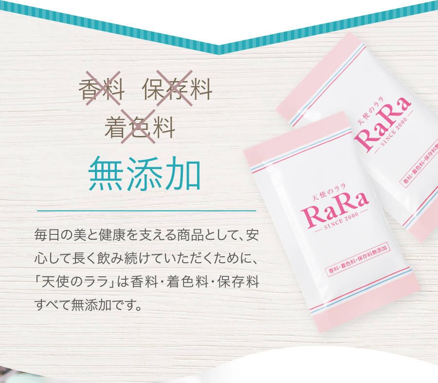 香料 保存料 着色料 無添加 毎日の美と健康を支える商品として、安心して長く飲み続けていただくために、「天使のララ」は香料・着色料・保存料すべて無添加です。