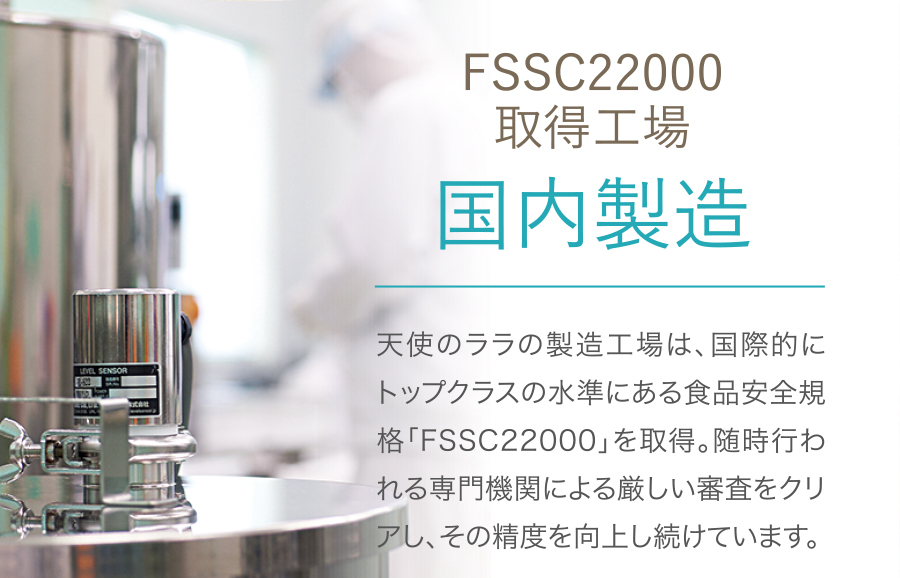 FSSC22000 取得工場 国内製造 天使のララの製造工場は、国際的にトップクラスの水準にある食品安全規格「FSSC22000」を取得。随時行われる専門機関による厳しい審査をクリアし、その精度を向上し続けています。