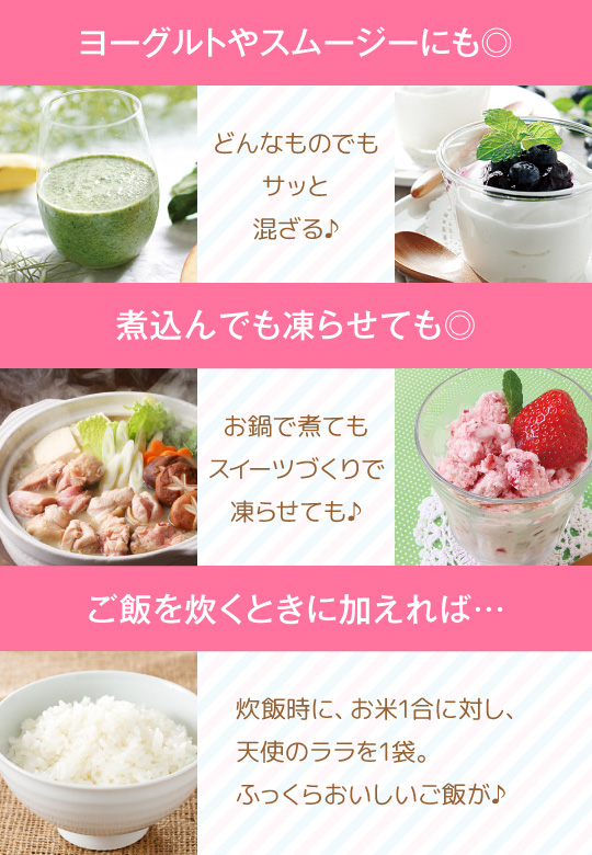 ヨーグルトやスムージーにも◎ どんなものでもサッと混ざる♪ 煮込んでも凍らせても◎ お鍋で煮てもスイーツづくりで凍らせても♪ ご飯を炊くときに加えれば… 炊飯時に、お米1合に対し、天使のララを1袋。ふっくらおいしいご飯が♪
