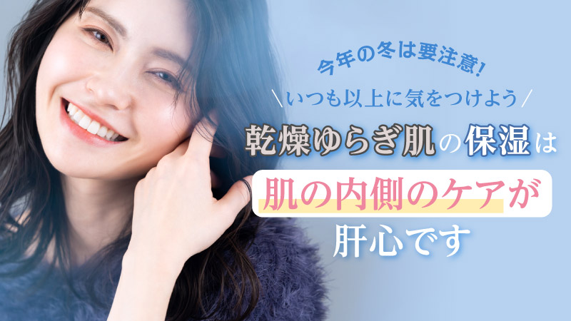 今年の冬は要注意！ いつも以上に気をつけよう 乾燥ゆらぎ肌の保湿は 肌の内側のケアが肝心です
