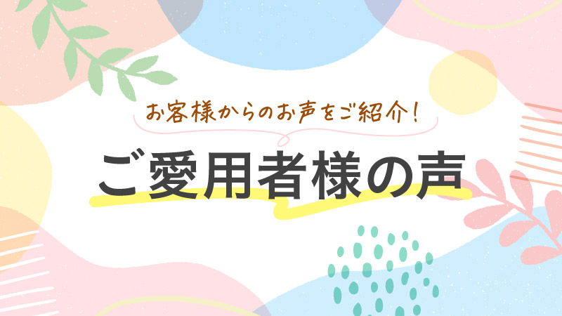 お客様からのお声をご紹介！ ご愛用者様の声