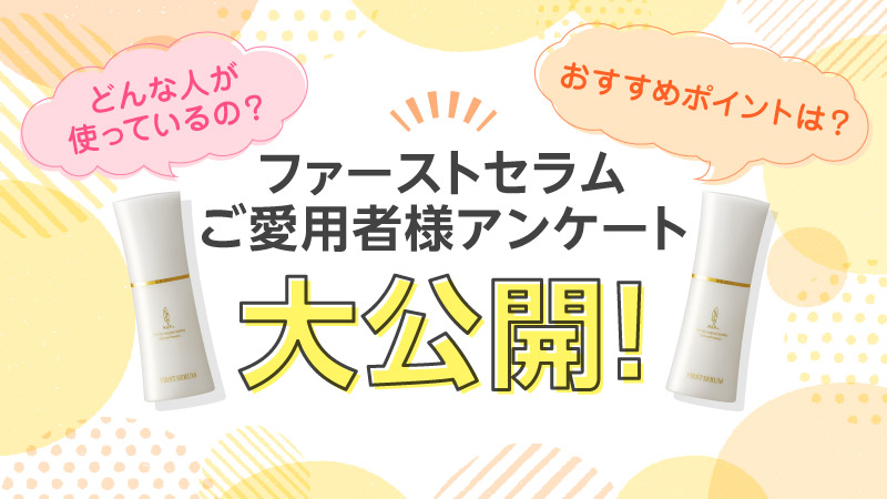 どんな人が使っているの? おすすめポイントは? ファーストセラムご愛用者様アンケート大公開！