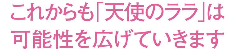 これからも「天使のララ」は可能性を広げていきます