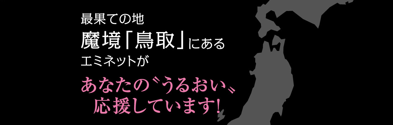 最果ての地 魔境「鳥取」にある エミネットがあなたの〝うるおい〟応援しています！