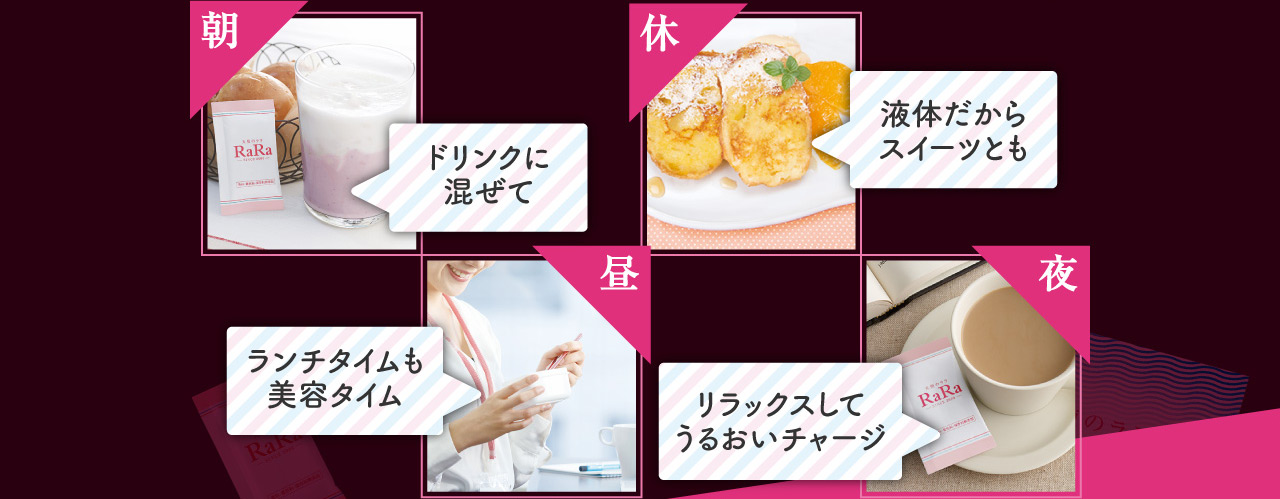 朝 ドリンクに混ぜて 昼 ランチタイムも美容タイム 休 液体だからスイーツとも 夜 リラックスしてうるおいチャージ