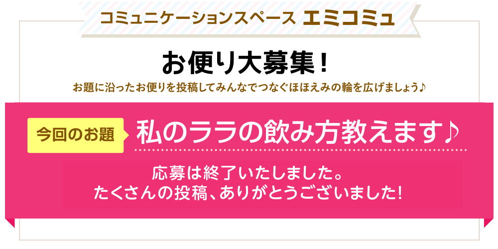 コミュニケーションスペース エミコミュ　お便り大募集！お題に沿ったお便りを投稿してみんなでつなぐほほえみの輪を広げましょう♪　今回のお題「私のララの飲み方教えます♪」