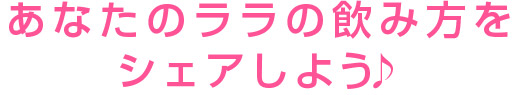 あなたのララの飲み方をシェアしよう♪
