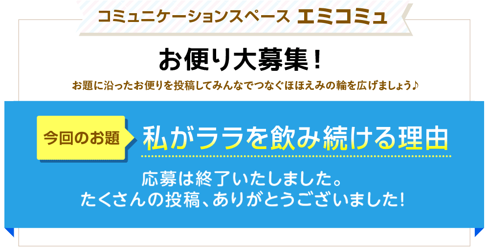 コミュニケーションスペース エミコミュ　お便り大募集！お題に沿ったお便りを投稿してみんなでつなぐほほえみの輪を広げましょう♪　今回のお題「私がララを飲み続ける理由」