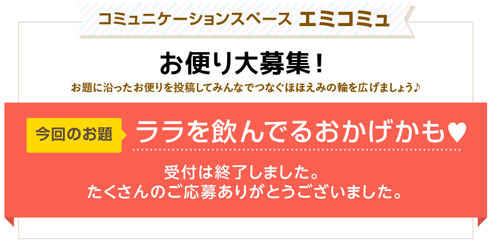 コミュニケーションスペース エミコミュ　お便り大募集！お題に沿ったお便りを投稿してみんなでつなぐほほえみの輪を広げましょう♪　今回のお題「ララを飲んでるおかげかも♥」