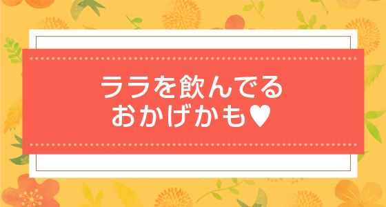 ララを飲んでるおかげかも♥