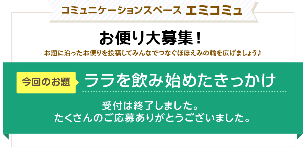 コミュニケーションスペース エミコミュ　お便り大募集！お題に沿ったお便りを投稿してみんなでつなぐほほえみの輪を広げましょう♪　今回のお題「ララを飲み始めたきっかけ」