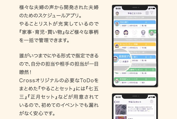 様々な夫婦の声から開発された夫婦のためのスケジュールアプリ。やることリストが充実しているので『家事・育児・買い物』など様々な事柄を一括で管理できます。誰がいつまでにやる形式で指定できるので、自分の担当や相手の担当が一目瞭然！Crossオリジナルの必要なToDoをまとめた『やることセット』には『七五