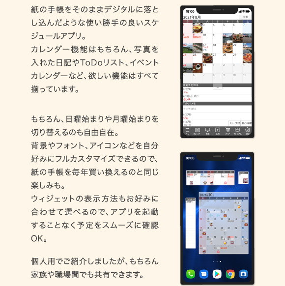 紙の手帳をそのままデジタルに落とし込んだような使い勝手の良いスケジュールアプリ。カレンダー機能はもちろん、写真を入れた日記やToDoリスト、イベントカレンダーなど、欲しい機能はすべて揃っています。もちろん、日曜始まりや月曜始まりを切り替えるのも自由自在。背景やフォント、アイコンなどを自分好みにフルカスタマイズできるので、紙の手帳を毎年買い換えるのと同じ楽しみも。ウィジェットの表示方法もお好みに合わせて選べるので、アプリを起動することなく予定をスムーズに確認OK。個人用でご紹介しましたが、もちろん家族や職場間でも共有できます。