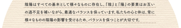 陰陽はすべての基本として様々なものに存在し、『陰』と『陽』の要素はお互いの過不足を補いながら、最適なバランスを保っています。私たちの心と体は、常に様々なものの陰陽の影響を受けるため、バランスを保つことが大切です。