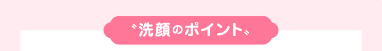 〝洗顔のポイント〟