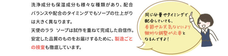 洗浄成分も保湿成分も様々な種類があり、配合バランスや配合のタイミングでもソープの仕上がりは大きく異なります。天使のララソープは試作を重ねて完成した自信作。安定した品質のものをお届けするために、製造ごとの検査も徹底しています。