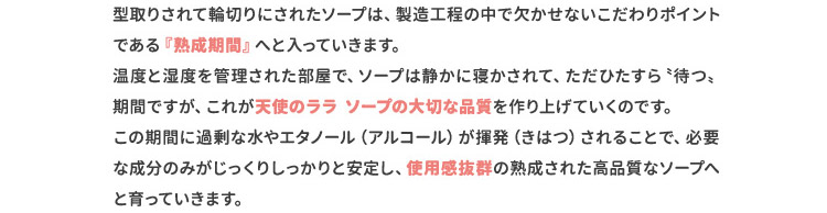 型取りされて輪切りにされたソープは、製造工程の中で欠かせないこだわりポイントである『熟成期間』へと入っていきます。温度と湿度を管理された部屋で、ソープは静かに寝かされて、ただひたすら〝待つ〟期間ですが、これが天使のララソープの大切な品質を作り上げていくのです。この期間に過剰な水やエタノール（アルコール）が揮発（きはつ）されることで、必要な成分のみがじっくりしっかりと安定し、使用感抜群の熟成された高品質なソープへと育っていきます。