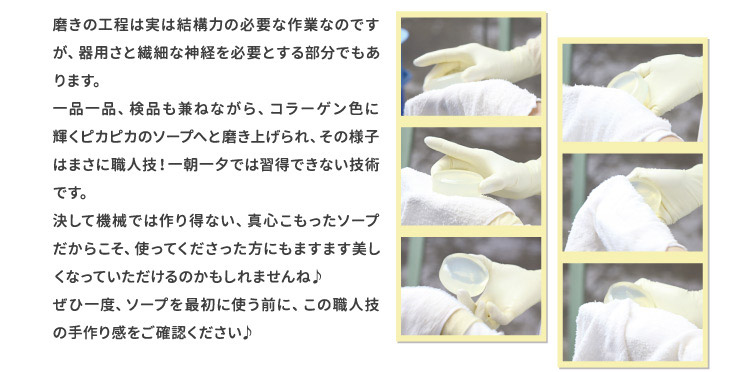 磨きの工程は実は結構力の必要な作業なのですが、器用さと繊細な神経を必要とする部分でもあります。一品一品、検品も兼ねながら、コラーゲン色に輝くピカピカのソープへと磨き上げられ、その様子はまさに職人技！一朝一夕では習得できない技術です。決して機械では作り得ない、真心こもったソープだからこそ、使ってくださった方にもますます美しくなっていただけるのかもしれませんね♪ぜひ一度、ソープを最初に使う前に、この職人技の手作り感をご確認ください♪