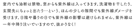 室内でも油断は禁物。窓からも紫外線は入ってきます。洗濯物を干したり、玄関先にちょっと出たり…という、ほんの少しの隙間でも紫外線ダメージを受けます。日陰や曇りの日でも紫外線の影響は避けられません。紫外線は一年中降り注いでいますので、抜かりなく！