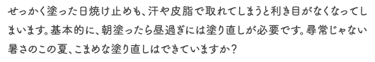 せっかく塗った日焼け止めも、汗や皮脂で取れてしまうと利き目がなくなってしまいます。基本的に、朝塗ったら昼過ぎには塗り直しが必要です。尋常じゃない暑さのこの夏、こまめな塗り直しはできていますか？