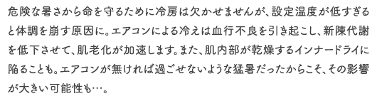 危険な暑さから命を守るために冷房は欠かせませんが、設定温度が低すぎると体調を崩す原因に。エアコンによる冷えは血行不良を引き起こし、新陳代謝を低下させて、肌老化が加速します。また、肌内部が乾燥するインナードライに陥ることも。エアコンが無ければ過ごせないような猛暑だったからこそ、その影響が大きい可能性も…。