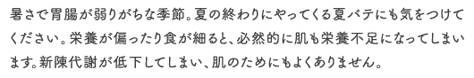 暑さで胃腸が弱りがちな季節。夏の終わりにやってくる夏バテにも気をつけてください。栄養が偏ったり食が細ると、必然的に肌も栄養不足になってしまいます。新陳代謝が低下してしまい、肌のためにもよくありません。