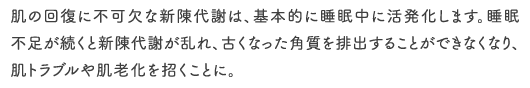 肌の回復に不可欠な新陳代謝は、基本的に睡眠中に活発化します。睡眠不足が続くと新陳代謝が乱れ、古くなった角質を排出することができなくなり、肌トラブルや肌老化を招くことに。