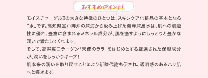 おすすめポイント! モイスチャーゲルⅡの大きな特徴のひとつは、スキンケア化粧品の基本となる〝水〟です。高知県室戸岬沖の深海から汲み上げた海洋深層水は、肌への浸透性に優れ、豊富に含まれるミネラル成分が、肌を癒すようにしっとりと豊かな潤いで満たしてくれます。そして、高純度コラーゲン「天使のララ」をはじめとする厳選された保湿成分が、潤いをしっかりキープ！肌本来の潤いを取り戻すことにより新陳代謝も促され、透明感のあるハリ肌へと導きます。