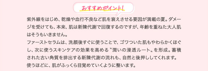 おすすめポイント! 紫外線をはじめ、乾燥や血行不良など肌を衰えさせる要因が満載の夏。ダメージを受けても、本来、肌は新陳代謝で回復するのですが、年齢を重ねた大人肌はそうもいきません。ファーストセラムは、洗顔後すぐに使うことで、ゴワついた肌もやわらかくほぐし、次に使うスキンケアの効果を高める〝潤いの浸透ルート〟を形成。蓄積された古い角質を排出する新陳代謝の流れも、自然と後押ししてくれます。使うほどに、肌がふっくら目覚めていくように整います。