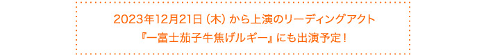 2023年12月21日(木)から上演のリーディングアクト『一富士茄子牛焦げルギー』にも出演予定!