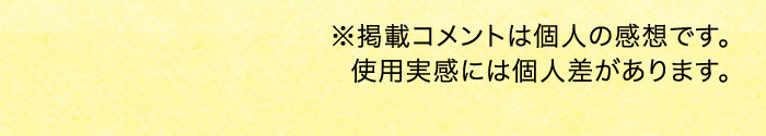※掲載コメントは個人の感想です。使用実感には個人差があります。