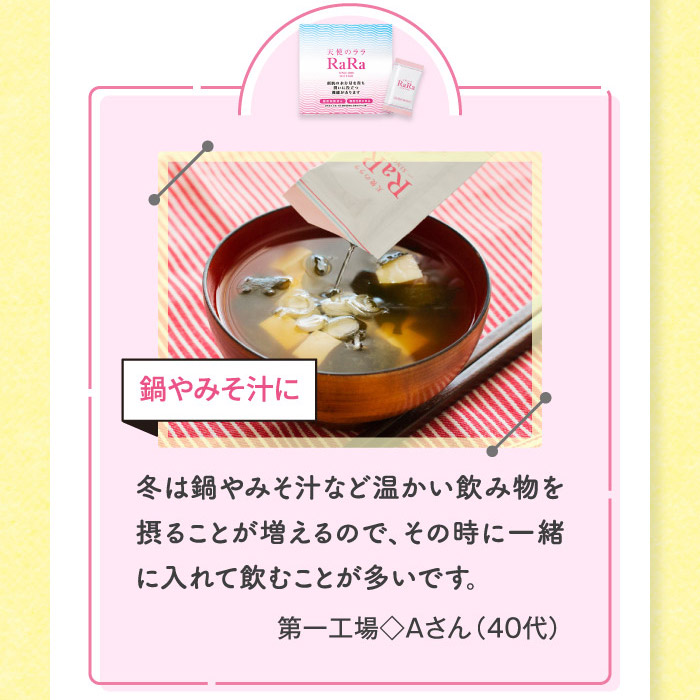 冬は鍋やみそ汁など温かい飲み物を摂ることが増えるので、その時に一緒に入れて飲むことが多いです。