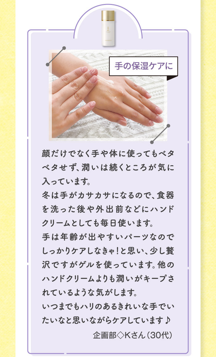 顔だけでなく手や体に使ってもベタベタせず、潤いは続くところが気に入っています。冬は手がカサカサになるので、食器を洗った後や外出前などにハンドクリームとしても毎日使います。手は年齢が出やすいパーツなのでしっかりケアしなきゃ！と思い、少し贅沢ですがゲルを使っています。他のハンドクリームよりも潤いがキープされているような気がします。いつまでもハリのあるきれいな手でいたいなと思いながらケアしています♪