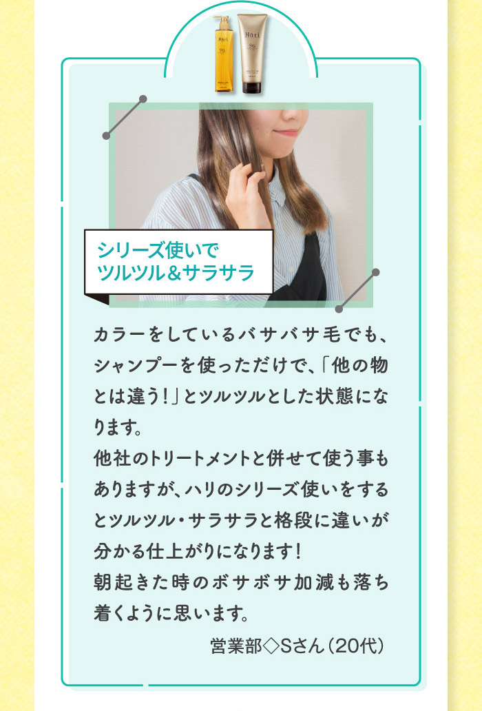 カラーをしているバサバサ毛でも、シャンプーを使っただけで、「他の物とは違う！」とツルツルとした状態になります。他社のトリートメントと併せて使う事もありますが、ハリのシリーズ使いをするとツルツル・サラサラと格段に違いが分かる仕上がりになります！朝起きた時のボサボサ加減も落ち着くように思います。