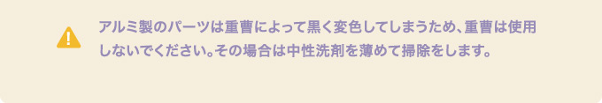 アルミ製のパーツは重曹によって黒く変色してしまうため、重曹は使用しないでください。その場合は中性洗剤を薄めて掃除をします。