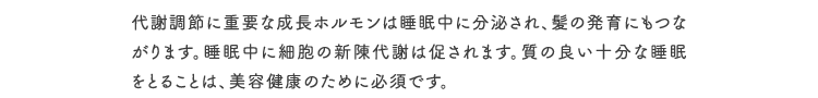 代謝調節に重要な成長ホルモンは睡眠中に分泌され、髪の発育にもつながります。睡眠中に細胞の新陳代謝は促されます。質の良い十分な睡眠をとることは、美容健康のために必須です。