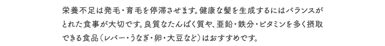 栄養不足は発毛・育毛を停滞させます。健康な髪を生成するにはバランスがとれた食事が大切です。良質なたんぱく質や、亜鉛・鉄分・ビタミンを多く摂取できる食品（レバー・うなぎ・卵・大豆など）はおすすめです。