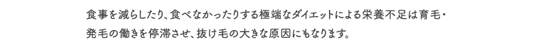 食事を減らしたり、食べなかったりする極端なダイエットによる栄養不足は育毛・発毛の働きを停滞させ、抜け毛の大きな原因にもなります。